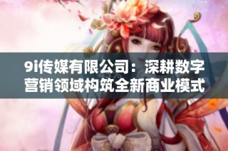 9i传媒有限公司：深耕数字营销领域构筑全新商业模式