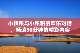 小积积与小积积的欢乐对话，畅谈30分钟的精彩内容