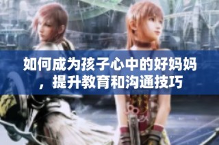 如何成为孩子心中的好妈妈，提升教育和沟通技巧