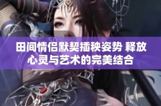 田间情侣默契插秧姿势 释放心灵与艺术的完美结合