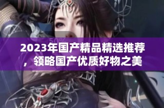 2023年国产精品精选推荐，领略国产优质好物之美