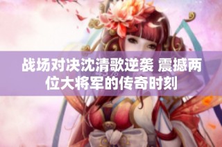 战场对决沈清歌逆袭 震撼两位大将军的传奇时刻