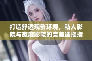 打造舒适观影环境，私人影院与家庭影院的完美选择指南