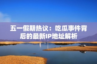 五一假期热议：吃瓜事件背后的最新IP地址解析