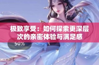 极致享受：如何探索更深层次的亲密体验与满足感