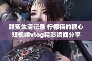甜蜜生活记录 柠檬猫的糖心短视频vlog精彩瞬间分享