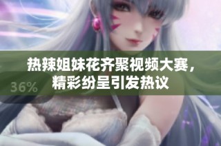 热辣姐妹花齐聚视频大赛，精彩纷呈引发热议