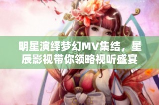 明星演绎梦幻MV集结，星辰影视带你领略视听盛宴