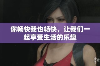 你畅快我也畅快，让我们一起享受生活的乐趣