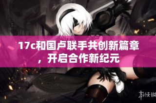 17c和国卢联手共创新篇章，开启合作新纪元