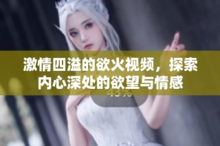 激情四溢的欲火视频，探索内心深处的欲望与情感