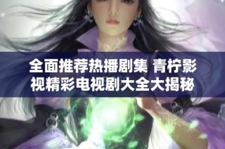 全面推荐热播剧集 青柠影视精彩电视剧大全大揭秘