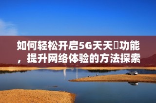 如何轻松开启5G天天奭功能，提升网络体验的方法探索