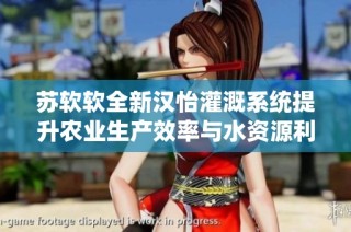 苏软软全新汉怡灌溉系统提升农业生产效率与水资源利用率