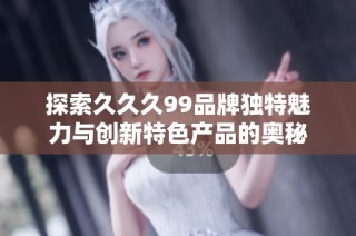 探索久久久99品牌独特魅力与创新特色产品的奥秘