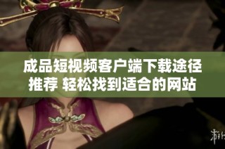 成品短视频客户端下载途径推荐 轻松找到适合的网站资源