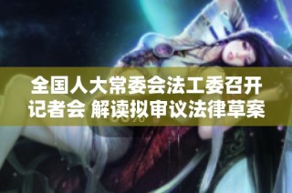 全国人大常委会法工委召开记者会 解读拟审议法律草案内容
