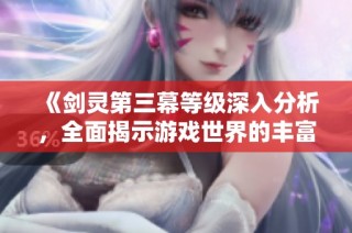 《剑灵第三幕等级深入分析，全面揭示游戏世界的丰富性与探索乐趣》
