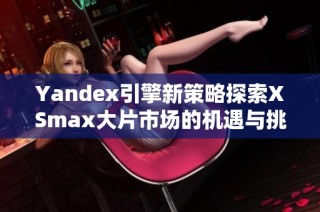Yandex引擎新策略探索XSmax大片市场的机遇与挑战