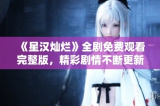 《星汉灿烂》全剧免费观看完整版，精彩剧情不断更新