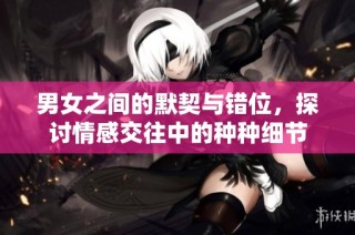 男女之间的默契与错位，探讨情感交往中的种种细节