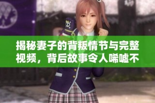 揭秘妻子的背叛情节与完整视频，背后故事令人唏嘘不已