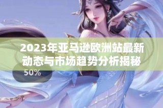 2023年亚马逊欧洲站最新动态与市场趋势分析揭秘