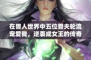 在兽人世界中五位兽夫轮流宠爱我，逆袭成女王的传奇之路