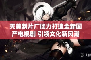 天美制片厂倾力打造全新国产电视剧 引领文化新风潮