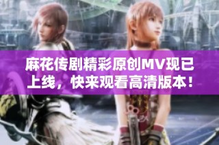 麻花传剧精彩原创MV现已上线，快来观看高清版本！