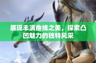 展现丰满曲线之美，探索凸凹魅力的独特风采
