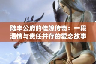 陆丰公府的佳媳传奇：一段温情与责任并存的爱恋故事