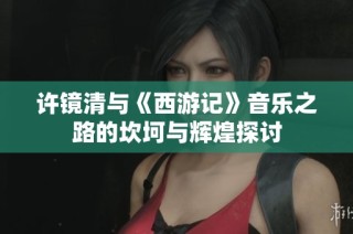 许镜清与《西游记》音乐之路的坎坷与辉煌探讨