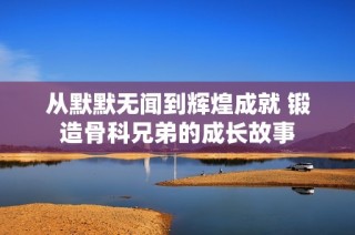 从默默无闻到辉煌成就 锻造骨科兄弟的成长故事
