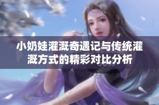 小奶娃灌溉奇遇记与传统灌溉方式的精彩对比分析