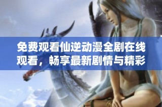 免费观看仙逆动漫全剧在线观看，畅享最新剧情与精彩画面