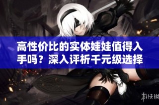 高性价比的实体娃娃值得入手吗？深入评析千元级选择