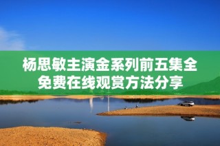 杨思敏主演金系列前五集全免费在线观赏方法分享