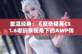 重温经典：《反恐精英CS 1.6老玩家视角下的AWP传奇时刻