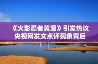 《火影忍者黄漫》引发热议 央视网发文点评现象背后的文化思考