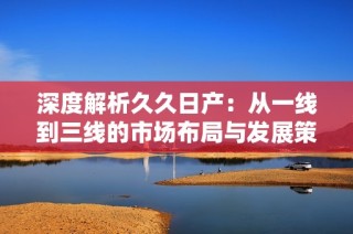 深度解析久久日产：从一线到三线的市场布局与发展策略