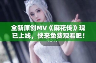 全新原创MV《麻花传》现已上线，快来免费观看吧！