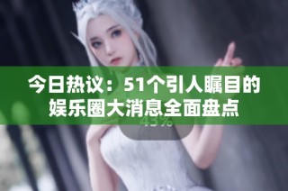 今日热议：51个引人瞩目的娱乐圈大消息全面盘点