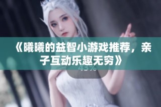 《曦曦的益智小游戏推荐，亲子互动乐趣无穷》