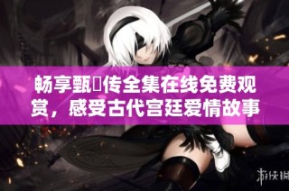 畅享甄嬛传全集在线免费观赏，感受古代宫廷爱情故事魅力