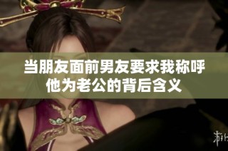 当朋友面前男友要求我称呼他为老公的背后含义