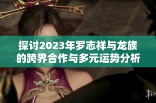 探讨2023年罗志祥与龙族的跨界合作与多元运势分析