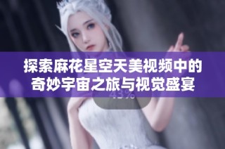 探索麻花星空天美视频中的奇妙宇宙之旅与视觉盛宴