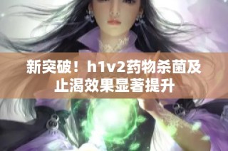 新突破！h1v2药物杀菌及止渴效果显著提升