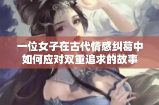 一位女子在古代情感纠葛中如何应对双重追求的故事